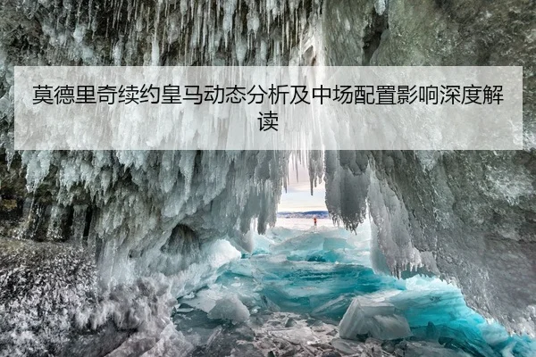 莫德里奇续约皇马动态分析及中场配置影响深度解读